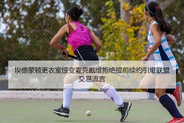 埃德蒙顿更衣室惊变麦克戴维拒绝提前续约引爆联盟交易流言