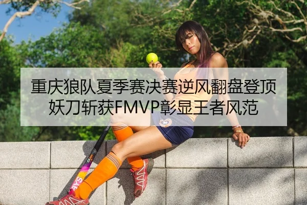 重庆狼队夏季赛决赛逆风翻盘登顶 妖刀斩获FMVP彰显王者风范